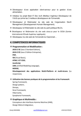 3
Glody MWAMBA goolf2006@gmail.com +243 812270333
 Développeur d’une application client-serveur pour la gestion d’une
alimentation.
 Initiateur du projet Best IT Dev ULK (Meilleur Ingénieur Développeur de
l’ULK) qui prime les 3 meilleurs développeurs de l’Université.
 Développeur et Webmaster du site web de l’organisation DevH
Management (Développement Humain Management).
 Développeur et Webmaster du site web du parti politique MLC/L
 Développeur et Webmaster du site web ciesa.ca pour le CIESA (Centre
International d’Etude Supérieur appliquée).
 Développeur du site web de l’Université du Cepromad…
4. COMPETENCES INFORMATIQUES
 Programmation et Modélisation :
JAVA 2 SE (Java 2 Standard Edition),
JAVA 2 EE (Java 2 Edition Entreprise),
PHP,
VB (Visual Basic),
HTML 5 ET CSS3,
JavaScript,
UML (Unified Modeling Language),
MERISE,
Développement des applications Multi-Platform et multi-écrans (La
responsive),
 Utilisation des bonnes pratiques de la programmation et les Framework
Spring Framework,
Design pattern,
Devops,
Strut Framework,
Hibernante,
Symphonie Framework,
 Graphique et Multimédia :
Concepteurs des Interfaces Homme Machine (IHM),
Design Web et Intégrateur,
 