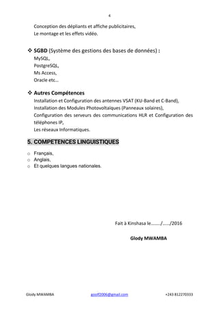 4
Glody MWAMBA goolf2006@gmail.com +243 812270333
Conception des dépliants et affiche publicitaires,
Le montage et les effets vidéo.
 SGBD (Système des gestions des bases de données) :
MySQL,
PostgreSQL,
Ms Access,
Oracle etc…
 Autres Compétences
Installation et Configuration des antennes VSAT (KU-Band et C-Band),
Installation des Modules Photovoltaïques (Panneaux solaires),
Configuration des serveurs des communications HLR et Configuration des
téléphones IP,
Les réseaux Informatiques.
5. COMPETENCES LINGUISTIQUES
o Français,
o Anglais,
o Et quelques langues nationales.
Fait à Kinshasa le……../……/2016
Glody MWAMBA
 