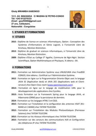 1
Glody MWAMBA goolf2006@gmail.com +243 812270333
Glody MWAMBA KABONGO
12 C, AV. MAKANGA C/ MASINA Q/ PETRO-CONGO
Tél: +243 812270333
Email : goolf2006@gmail.com
27 ans, Célibataire.
Nationalité : Congolaise
1. ETUDES ET FORMATIONS
 ETUDES
2015 : Diplôme de licence en sciences informatiques, Option : Conception des
Systèmes d’Informations et Génie Logiciel, à l’Université Libre de
Kinshasa, Mention Distinction.
2013 : Diplôme de graduat en sciences informatiques, à l’Université Libre de
Kinshasa, Mention Distinction.
2009 : Diplôme d’Etat au Collège Ste
Agathe, Commune de Ngiri-Ngiri. Section
Scientifique, Option Mathématiques et Physiques, % obtenu : 64.
 FORMATIONS
2011 : Formation sur Administration Système sous LINUX/UNIX chez FreeBSD
CONGO, titre obtenu : Certificat sur l’Administration Système.
2012 : Formation en ligne sur la Programmation Oriente Objet avec le langage
JAVA SE (Application desk) et JAVA 2EE (Applications web et Client-
serveur) chez Open-Class room (www.openclassroom.com).
2013 : Formation en ligne sur le langage de modélisation UML pour le
développement des applications chez Eyrolles.
2013 : Auto formation sur le Framework Spring pour le langage JAVA, et
Hibernante (ORM) pour la persistance de données.
2014 : Formation sur les langages HTML 5 et CSS3.
2015 : Formation sur l’installation et la configuration des antennes VSAT (KU-
BAND et C-BAND) chez TATEM TELECOM.
2015 : Formation sur l’installation des Modules Photovoltaïques (Panneaux
Solaires) chez TATEM TELECOM.
2015 : Formation sur les réseaux informatiques chez TATEM TELECOM.
2015 : Formation sur des serveurs des communications HLR et Configuration
des téléphones IP chez TATEM TELECOM.
 