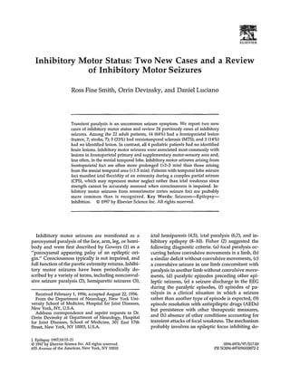 ELSEVIER
Inhibitory Motor Status: Two New Cases and a Review
of Inhibitory Motor Seizures
Ross Fine Smith, Orrin Devinsky, and Daniel Luciano
Transient paralysis is an uncommon seizure symptom. We report two new
cases of inhibitory motor status and review 24 previously cases of inhibitory
seizures. Among the 22 adult patients, 14 (64%) had a frontoparietal lesion
(tumor, 7; stroke, 7); 5 (23%) had mesiotemporal sclerosis (MTS), and 3 (14%)
had no identified lesion. In contrast, all 4 pediatric patients had no identified
brain lesions. Inhibitory motor seizures were associated most commonly with
lesions in frontoparietal primary and supplementary motor-sensory area and,
less often, in the mesial temporal lobe. Inhibitory motor seizures arising from
frontoparietal foci are often more prolonged (>2-3 min) than those arising
from the mesial temporal area (<1.5 min). Patients with temporal lobe seizure
foci manifest ictal flaccidity of an extremity during a complex partial seizure
(CPS), which may represent motor neglect rather than ictal weakness since
strength cannot be accurately assessed when consciousness is impaired. In-
hibitory motor seizures from sensorimotor cortex seizure foci are probably
more common than is recognized. Key Words: Seizures--Epilepsy--
Inhibition. 9 1997 by Elsevier Science Inc. All rights reserved.
Inhibitory motor seizures are manifested as a
paroxysmal paralysis of the face, arm, leg, or hemi-
body and were first described by Gowers (1) as a
"paroxysmal appearing palsy of an epileptic ori-
gin." Consciousness typically is not impaired, and
full function of the paretic extremity returns. Inhibi-
tory motor seizures have been periodically de-
scribed by a variety of terms, including nonconvul-
sive seizure paralysis (2), hemiparetic seizures (3),
Received February 1, 1996; accepted August 22, 1996.
From the Department of Neurology, New York Uni-
versity School of Medicine, Hospital for Joint Diseases,
New York, NY, U.S.A.
Address correspondence and reprint requests to Dr.
Orrin Devinsky at Department of Neurology, Hospital
for Joint Diseases, School of Medicine, 301 East 17th
Street, New York, NY 10003, U.S.A.
ictal hemiparesis (4,5), ictal paralysis (6,7), and in-
hibitory epilepsy (8-10). Fisher (2) suggested the
following diagnostic criteria: (a) focal paralysis oc-
curring before convulsive movements in a limb, (b)
a similar deficit without convulsive movements, (c)
a convulsive seizure in one limb concomitant with
paralysis in another limb without convulsive move-
ments, (d) paralytic episodes preceding other epi-
leptic seizures, (e) a seizure discharge in the EEG
during the paralytic episodes, (f) episodes of pa-
ralysis in a clinical situation in which a seizure
rather than another type of episode is expected, (9)
episode resolution with antiepileptic drugs (AEDs)
but persistence with other therapeutic measures,
and (h) absence of other conditions accounting for
transient attacks of focal weakness. The mechanism
probably involves an epileptic focus inhibiting de-
J. Epilepsy1997;10:15-21
9 1997by ElsevierScienceInc.All rights reserved.
655 Avenue of the Americas,New York,NY 10010
0896-6974/97/$17.00
Pit 50896-697-t(96)00072-2
 