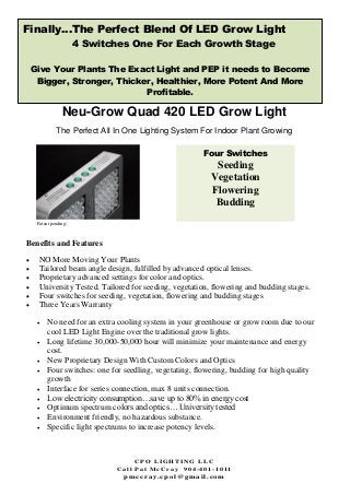 C P O L I G H T I N G L L C
C a l l P a t M c C r a y 9 0 4 - 4 0 1 - 1 0 1 1
p mc c r a y . c po l @g ma i l . c o m
Neu-Grow Quad 420 LED Grow Light
The Perfect All In One Lighting System For Indoor Plant Growing
Benefits and Features
 NO More Moving Your Plants
 Tailored beam angle design, fulfilled by advanced optical lenses.
 Proprietary advanced settings for color and optics.
 University Tested. Tailored for seeding, vegetation, flowering and budding stages.
 Four switches for seeding, vegetation, flowering and budding stages
 Three Years Warranty
 No need for an extra cooling system in your greenhouse or grow room due to our
cool LED Light Engine over the traditional grow lights.
 Long lifetime 30,000-50,000 hour will minimize your maintenance and energy
cost.
 New Proprietary Design With Custom Colors and Optics
 Four switches: one for seedling, vegetating, flowering, budding for high quality
growth
 Interface for series connection, max 8 units connection.
 Low electricity consumption…save up to 80% in energy cost
 Optimum spectrum colors and optics… University tested
 Environment friendly, no hazardous substance.
 Specific light spectrums to increase potency levels.
Patent pending:
Finally…The Perfect Blend Of LED Grow Light
4 Switches One For Each Growth Stage
Give Your Plants The Exact Light and PEP it needs to Become
Bigger, Stronger, Thicker, Healthier, More Potent And More
Profitable.
Four Switches
Seeding
Vegetation
Flowering
Budding
 