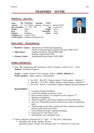 Resume 1/2
THADTHEP SITTHI
PERSONAL DETAILS
Name: Mr. Thadthep Surname Sitthi
Address: 411 m.7 Intakhin , Maetang , Chiang mai , Thailand 50150
date of birthday: 21st
July 1990 Age: 25 years old
Weight : 80 Kg. Height : 185 cm
Race : Thai Nationality : Thai
Religion : Buddhism Status : Single
Telephone No : +66 869177263
E-Mail Address : thadthep.sitthi@gmail.com
EDUCATION BACKGROUND
 Bachelor’s degree: Department of Mechanical Engineering.
Faculty of Engineering,Chiang Mai University (2009- 2013)
 High School : Yupparaj Wittayalai School(2006-2008)
Maetang School (2003-2005)
 Primary School : SanmahaponWittaya School (1997-2002)
WORK EXPERIENCE
 Sino -Thai Engineering and Construction Public Company Limited.( 2013 – Now)
Position: Mechanical engineer
Project : Ichthys Onshore LNG Facilities Project ( INPEX PROJECT )
Project position : Piping engineer / Field engineer
 Nov 2013 – Mar 2015 : Piping engineer / Field engineer shipment 1st
 April 2015 – Nov 2015 : Piping engineer / Field engineer shipment 5th
 Nov 2015 – Present : Construction engineer (piping /structure) shipment 9th
Responsibilities :
 In charge of piping installation.
 Control all of piping construction work.
 Steel structure engineer for completion work shipment 5th
 Manpower management.
 Material requisition and closely cooperate with shop fabrication
 Solve any field problem and site instruction by means of engineering
skills.
 Alignment pipe nozzle both rotating and static equipment including
pressure safety relief valve (PSV)
 Line checking and inspect piping test package
 Clear punch list and release to test
 Reinstatement and completion work
 Daikin Industries (Thailand) Ltd. (1st
April – 31st
May 2013) (Internship)
 Internship with design engineer division.
Internship project: Design new discharge pipe for compressor air sprit type
 