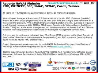 Roberto NAVAS Pinheiro
PMP, PRINCE2, SFC, SMAC, SPOAC, Coach, Trainer
27 years on IT & Operations. 22 international banks. 20 managing projects.
Senior Project Manager at Rabobank IT & Operations directorate. PMO of an AML (Norkom)
Project at ISBAN. Cloud project consultant at Alest with AWS and Google. IBM Senior PM on a
insurance BPO program, PMO at HSBC (managing local & global projects, business & regulatory
ones). Project Manager at ABN AMRO’s SEPG team, Corretora de Valores (Banco Real Home
Broker IT PM) and at the Asset Management too. Business Analyst at Bancos Itaú and BFB are
the most relevant professional experiences on the Project Management services field.
Entrepreneur through some initiatives like: P3m Group (P3M seminars in Curitiba), founder of
the Curitiba IIBA chapter (developing the BA profession) and PMO encontros (monthly happy
hours with São Paulo’s PMO professionals).
Project Management service provider through ENEPE Professional Services. Head Trainer of
PMRAD (a leadership training program) by VCPRO (www.vcpro.com.br).
Real life experienced as Business Analyst, BPMN (CBOK), Test Management, Software Quality
Assurance, Software Development, Agile/SCRUM (Master and PO) certifications, ITIL, COBIT
and CMMI.
navaspinheiro@vcpro.com.br (11) 3280 - 4771
 