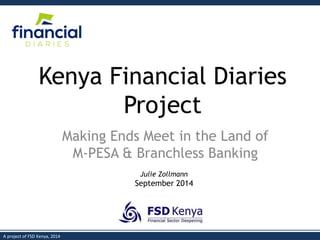 1 
A project of FSD Kenya, 2014 
Kenya Financial Diaries Project 
Making Ends Meet in the Land of M-PESA & Branchless Banking 
Julie Zollmann 
September 2014  