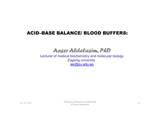 ACID–BASE BALANCE/ BLOOD BUFFERS:
Aaser Abdelazim, PhD
Lecturer of medical biochemistry and molecular biology
01-12-2011
Chemistry of blood and body fluids
Dr Aaser Abdelazim
74
Lecturer of medical biochemistry and molecular biology
Zagazig university
asr@zu.edu.eg
 