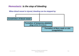Hemostasis: is the stop of bleeding
When blood vessel is injured, bleeding can be stopped by:
Constriction of blood vessel
Formation of temporary platelets
plug (white thrombus):
Formation of fibrin mesh or clot
01-12-2011
Chemistry of blood and body fluids
Dr Aaser Abdelazim
102
Formation of fibrin mesh or clot
(coagulation):
 