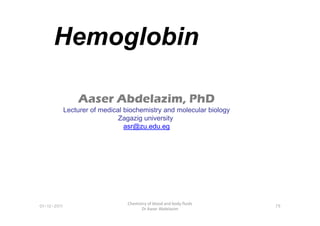 Hemoglobin
Aaser Abdelazim, PhD
Lecturer of medical biochemistry and molecular biology
01-12-2011
Chemistry of blood and body fluids
Dr Aaser Abdelazim
79
Lecturer of medical biochemistry and molecular biology
Zagazig university
asr@zu.edu.eg
 