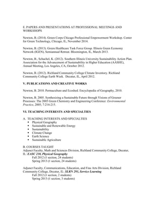 E. PAPERS AND PRESENTATIONS AT PROFESSIONAL MEETINGS AND
WORKSHOPS
Newton, B. (2014). Green Corps Chicago Professional Empowerment Workshop. Center
for Green Technology, Chicago, IL, November 2014.
Newton, B. (2013). Green Healthcare Task Force Group. Illinois Green Economy
Network (IGEN), Semiannual Retreat. Bloomington, IL, March 2013.
Newton, B., Schachel, K. (2012). Southern Illinois University Sustainability Action Plan.
Association for the Advancement of Sustainability in Higher Education (AASHE),
Annual Meeting, Los Angeles, CA, October 2012.
Newton, B. (2012). Richland Community College Climate Inventory. Richland
Community College Earth Week. Decatur, IL, April 2012.
V. PUBLICATIONS AND CREATIVE WORKS
Newton, B. 2010. Permaculture and Ecoshed. Encyclopedia of Geography, 2010.
Newton, B. 2005. Synthesizing a Sustainable Future through Visions of Greener
Processes: The 2005 Green Chemistry and Engineering Conference: Environmental
Practice, 2005; 7:214-215.
VI. TEACHING INTERESTS AND SPECIALTIES
A. TEACHING INTERESTS AND SPECIALTIES
 Physical Geography
 Sustainable and Renewable Energy
 Sustainability
 Climate Change
 Earth Science
 Sustainable Agriculture
B. COURSES TAUGHT
Adjunct Faculty, Math and Sciences Division, Richland Community College, Decatur,
IL: EASC 210, Physical Geography
Fall 2012 (1 section, 24 students)
Spring 2013 (1 section, 24 students)
Adjunct Faculty, Communications, Education, and Fine Arts Division, Richland
Community College, Decatur, IL: SLRN 293, Service Learning
Fall 2012 (1 section, 2 students)
Spring 2013 (1 section, 3 students)
 