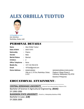 ALEX ORBILLA TUDTUD
1973axl@gmail.com
055-769-0318
Rashidiya, Dubai, UAE
_____________________________________________________________________________
PERSONAL DETAILS
Name :
Date of Birth :
Nationality :
Gender :
Marital Status :
Children :
Office Telephone :
Mobile No. :
Email :
Alex Orbilla Tudtud
04/01/1973
Filipino
Male
Married
2
None
+971-55-769-0318
1973axl@gmail.com
Home Address : (present address)
Villa no.3, 37 B st.,Rashidiya, Dubai,
U.A.E.
(permanent address in home country)
Paglaum Village Phase-2,
Casisang, Malaybalay City 8700
Bukidnon Philippines
EDUCATIONAL ATTAINMENT:
CENTRAL MINDANAO UNIVERSITY (University Town, Musuan Bukidnon Philippines 8710)
Bachelor of Science in Agricultural Engineering (BSAE)
SY 1990-1996
BUKIDNON STATE UNIVERSITY (Fortich st., Malaybalay Bukidnon 8700)
Bachelor in Laws (LIB)
SY 2008-2009
 