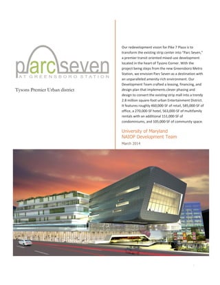 I
Tysons Premier Urban district
Our redevelopment vision for Pike 7 Plaza is to
transform the existing strip center into “Parc Seven,”
a premier transit oriented mixed-use development
located in the heart of Tysons Corner. With the
project being steps from the new Greensboro Metro
Station, we envision Parc Seven as a destination with
an unparalleled amenity-rich environment. Our
Development Team crafted a leasing, financing, and
design plan that implements clever phasing and
design to convert the existing strip mall into a trendy
2.8 million square-foot urban Entertainment District.
It features roughly 460,000-SF of retail, 585,000-SF of
office, a 270,000-SF hotel, 563,000-SF of multifamily
rentals with an additional 151,000-SF of
condominiums, and 105,000-SF of community space.
University of Maryland
NAIOP Development Team
March 2014
 