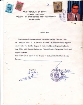 (-$
ARAB REPUBLIC OF EGYPT
HELWAN UNIVERSITY
FACULTY OF ENGINEERING AND TECHNOLOGY
Motcrio - Colro
CERTIFICATE
The Foculty of Engineering ond Technology Hereby Certifies Thof
Mr. HASSAN ABD ALLA AHMED HASSAN MOENS.Notionolity Egyption
wos Aworded the Bochlor Degree of Mechonicol power Engineering Session
Moy 1986. Wlth Generol Estimotion ( GOOD ) ond o Percentoge 73.83% ond
project Excelqnt .
This Certificqte ls Given ot His Request to be Submitted to Whom it Moy
Coneern.
%
I
3
ig
 