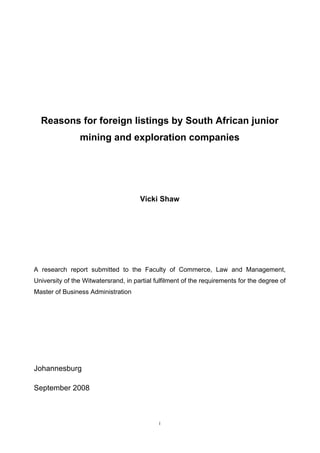 Reasons for foreign listings by South African junior
mining and exploration companies
Vicki Shaw
A research report submitted to the Faculty of Commerce, Law and Management,
University of the Witwatersrand, in partial fulfilment of the requirements for the degree of
Master of Business Administration
Johannesburg
September 2008
i
 