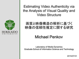 Estimating Video Authenticity via
the Analysis of Visual Quality and
Video Structure
画質と映像構造の解析に基づく
映像の信頼性推定に関する研究
2015/07/31
Laboratory of Media Dynamics
Graduate School of Information Science and Technology
Michael Penkov
 