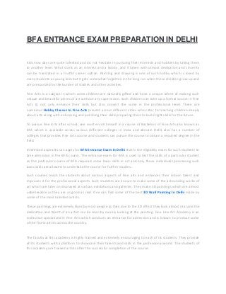 BFA ENTRANCE EXAM PREPARATION IN DELHI
Kids now days are quite talented and do not hesitate in pursuing their interests and hobbies by taking them
to another level. What starts as an interest and a hobby, and if taken with utmost dedication and sincerity
can be translated in a fruitful career option. Painting and drawing is one of such hobby which is loved by
many students as young kids but it gets somewhat forgotten in the long run when these children grow up and
are pressurized by the burden of studies and other activities.
Fine Arts is a subject in which some children are naturally gifted and have a unique talent of making such
unique and beautiful pieces of art without any supervision. Such children can take up a formal course in Fine
Arts to not only enhance their skills but also convert the same in the professional level. There are
numerous Hobby Classes In Fine Arts present across different cities who cater to teaching children deeply
about arts along with enhancing and polishing their skills preparing them to build right skills for the future.
To pursue Fine Arts after school, one must enroll himself in a course of Bachelors of Fine Arts also known as
BFA which is available across various different colleges in India and abroad. Delhi also has a number of
colleges that provides Fine Arts course and students can pursue the course to obtain a required degree in the
field.
Interested aspirants can apply for BFA Entrance Exam In Delhi that is the eligibility exam for such students to
take admission in the BFA course. The entrance exam for BFA is used to test the skills of a particular student
as this particular course of BFA required some basic skills in art and only those individuals possessing such
basic skills are allowed to undertake the course for further studies.
Such courses teach the students about various aspects of Fine arts and enhances their inborn talent and
improves it for the professional aspects. Such students are known to make some of the astounding works of
art which are later on displayed at various exhibitions and galleries. They make 3D paintings which are almost
unbelievable as they are as good as real. One can find some of the best 3D Wall Painting In Delhi made by
some of the most talented artists.
These paintings are extremely liked by most people as they due to the 3D effect they look almost real and the
dedication and talent of an artist can be seen by merely looking at the painting. Fine Line Art Academy is an
institution specialized in Fine Arts which conducts an entrance for admission and is known to produce some
of the finest artists across the country.
The faculty at this academy is highly trained and extremely encouraging to each of its students. They provide
all its students with a platform to showcase their talents and skills in the professional world. The students of
this academy are trained artists after the successful completion of the course.
 