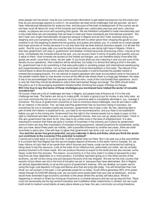 draw people into the sector, how do you communicate information to get viable businesses into the sector and
how do you encourage players to come in. As exporters we have some challenges that are peculiar, we don’t
have international laboratories for analysis here, and because of the level of development of the country we do
not have local off takers for most of the minerals and metals won, particularly precious and semi- precious
metals, so players are stuck with exporting their goods. We are therefore compelled to trade internationally and
in this trade there are set standards that we have to meet and these standards are international standard. We
don’t have one single internationally recognized assayer in Nigeria and we don’t have anybody doing your
weighing and your sampling for the analysis. You are left with no other option than shipping the goods to your
importer to do the weighing to determine the quantity and quality and advise you. In a whole lot of cases people
lose huge amounts of money because it is not only here that we have dubious business people, it is all over the
world. And for you to play safe you must be able to know what you are doing right here in Nigeria. I think in
that area government can step in, government and develop mineral resources processing zones, may be at the
ports, immediately the minerals arrive at the port, you can access them in terms of quality and quantity and put
a value to them, most minerals are quoted on the metals exchanges, you can therefore easily know what the
goods are worth, once that is done, we are safer. If you know what you are investing in and you are sure of the
results of your operations, then investors will be attracted, but today it is almost like taking a shot in the dark.
So, government has to do something in that area particularly in providing proper and international warehousing
and superintendence activities. Let us have some level of local intermediation in this trade. The refusal of the
Central Bank to allow the exporters utilize their export proceeds in a bid to frustrate the parallel market is
instead discouraging exports. It is not rational to expect operators who have accumulated costs on the basis of
the parallel market rates to now receive income at the official rate where there is a huge gap between the rates.
It has to be acknowledged that the operators took all the risks, most of the time funded their operations, and it
is only fair that they should be allowed to utilize their hard earned foreign exchange. The CBN should revisit
this policy as it is discouraging exportation thereby further shrinking the supply of foreign exchange.
Will it be true to say that some of these challengesyou mentioned have robbed the sector of valuable
investments?
Of course, there are a lot of challenges we have in Nigeria, but people look at finance as if it is the only
challenge we have. The banks are set up to make profit, no bank is going to put its money in any risky area , so
you must minimize the risk as much as you can if you cannot be able to completely eliminate it, you manage it
somehow. The focus of government should be on how to minimize these challenges, how do we make it safer
for an investor in the sector. Yes, we have said that government has no business being in business, but
sometimes for you to activate a particular business, government has to play a role. By law, obtaining data is
part of what the investor is expected to do, you have to do reconnaissance, and you have to do exploration
before you get to the mining site. Government has the right to the mineral assets but is ready to pass on this
right to interested and able investors in a very transparent manner, then you can go ahead and invest. I think in
this vein government has done its bit; they have to do a little more in the area of enlightenment. It is also
important to mention that there are quite a number of incentives in the industry put in place by government
some of them are duty free importation of imported mining equipment, relaxed provisions for expatriates’ quota,
also you have about three years tax holiday, with a possible extension by another two years, there are other
incentives in place also. One will have to agree that government has done a lot, but can still do more.
.You said the sector hasgreat potential, can you estimate in Naira and Kobo, what you think the sector
can contribute to the economy if the potential isrealized?
I cannot put a total value to it just like that; it will be neither here nor there. But I can give you a few possibilities.
It is a known fact that Nigeria has the second largest deposit of bitumen in the world, next to Canada. So, we
have trillions of cubic feet of tar sands from which bitumen and heavy crude can be extracted but nothing is
being done to tap this resource. Look at the state of our infrastructure, particularly our roads; we can actually
produce bitumen to fix these roads. We can produce bitumen to export to the world and we also recover some
heavy crude from this process. The reason, our economy is in the sorry state it is today is because for a very
long time we have depended on a mono-product, if activities had been going on in the other sectors of the
economy, we will not be crying now just because the prize of oil has dropped. We are not the only country that
exports oil but others are not in the kind of situation we are in, because they have alternatives. But in Nigeria
we almost depended wholly on oil as the source of government revenue. We can develop our power sector
using the huge coal deposits in Enugu and Benue axis that are lying idle today. You will remember that coal
drove our rail system in the past; it can generate power for us today. South Africa generates 90% of its power
needs through its ESKOM utilizing coal, we can build some power plant that use coal as feedstock, and we
would have extended huge economic activities to the areas where this activity will take place. What is
happening in cement is driven by mining as limestone is a mineral resource and we can go beyond that. There
must not necessarily be the big cement industries and multibillion dollar investments in cement, but we could
build small to medium sized plants at every place where you have this very commonly occurring limestone.
 
