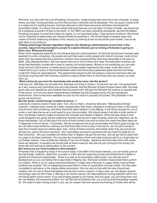 With that, you will crash the cost of building construction; create employment and enrich lots of people. In areas
where you have mining activities you find that ancillary industries will be developed. We can quarry stones to fix
our roads and for building houses, God has blessed us with these resources and these are beside the
exportable metals. It is about time we started looking at how we can add value to these minerals, we should not
be a perpetual exporters of ores to the world. In the 1960’s we were exporting casseterite, we built the Makeri
Smelting Company to smelt this metal into ingots, it is no long there today, it has become moribund. We should
not be importing tin plate today but instead should be exporting it. We should begin to explore ways and
means of further advancing activities in this industry by looking at how do we extract pure metals, how do we
add value to our products.
Talking about huge bitumen depositsin Nigeria, the Obasanjo administration at one time in this
country, issued mining licensesto people to explore bitumen yet no mining of bitumen isgoing on
there now. What went wrong?
What I think happened started from the General Abacha’s administration. At the time the bitumen licenses were
awarded to some companies, the people who got them were mostly people who intend to recover crude oil but
when they discovered that the economics seemed more expensive than what was obtainable in the pure oil
fields, they abandoned them. But I am aware that one or two of those who have the exploration licenses are
doing their feasibility studies with a view to carving out mining leases. Mining is not something you can start
today and kick off tomorrow, it needs time to do studies before investments are made. It will take a lot of
investment to put in place a fractional distillation plant that will produce pavement grade bitumen and heavy
crude from these tar sand deposits. This government should re-visit the previous exercise and those who are
not doing anything with their licenses should be made to forfeit them so that those who are serious can take
them up.
What advice do you have for somebody who wantsto come into the sector?
I will say yes, definitely you are welcome, because one thing is obvious; I know and can see this government
as a very serious and committed one and I also believe that the Minister of Solid mineral means well. We have
good rules and regulations and I believe that the government will give the Minister the impetus to operate well
in the sector. It is not only about making finance available but also bringing sanity into the operational
environment, finance becomes available as soon as the sector is properly structured. The potentials in the
sector are enormous. .
But the sector needsforeign investorsto thrive..?
Looking for investors doesn’t mean every Tom, Dick or Harry, should be welcome. Talking about foreign
investors, I believe there should be a level of expectation from them; whoever is coming to invest in this sector
should come with something, and there should be value addition in the offering. It will not be enough for you to
come in and take the ore as is and export to your home smelter. We should expect that after a short period of
time, the foreign investors begin to process the minerals and metals in Nigeria. What we have today is that
some foreigners are going around collecting minerals and we don’t need minerals collectors, Nigerians can do
those themselves. Let us talk about the issue of local content now and not when the cream has been taken as
it happened in the oil sector. Fortunately, the law recognizes the local communities and that is good enough, so
we can take a step further by making sure that those who come to play in the sector, are not just coming to
take the minerals away but adding value here. Some of these minerals and metals when they are processed
will also be used in the local industries, like I said before we export cassiterite and we import tin plate for our
food industries. We can complete the whole chain in Nigeria, we get the ore here, and we get the tin plate here
to supply to the food industries. We can stop the importation of iron and steel products which is a huge drain on
our foreign reserve, if we activate the refining of iron ore at Aladja, Ajaokuta and site a few other mills where
there are deposits. In essence we should look at those investors who are not just coming for the money but
those who are looking at adding value to the system.
But where are our local investorsin thisindustry?
Whatever that is happening today in the sector today is the effort of the local investors, you can hardly point at
any big foreign investors, apart from a couple or a few who are quarrying stones and limestone for marble or
granite and limestone respectively. When you look at the secondary metal sector, you will see a lot of
development as you can hardly find scrap metal in Nigeria now; the Asian smelters have picked them up from
our streets. There is an on- going industrial revolution in Ogijo area of Ikorodu in Lagos where most of these
smelters are situated. This is happening because there is a ban on exportation of scrap metals. So they were
compelled to add value to the metals before exportation. We can also do that with the ores (the primary
metals).I am not one of those that believe that we lack human capacity in every area, we can always acquire
technology were we don’t have it. Mining is not rocket science; we have traditional mining operation which are
still doing well to some extent. If you are bringing people to join hands, fine and good, you can bring them and
we can develop the processes further. It is not the kind of activities that, you must go and bring foreign experts
for. We used to have mining school in Jos; we can reopen that and resume the training of miners who will be
 