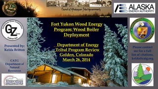 Fort Yukon Wood Energy
Program: Wood Boiler
Deployment
Department of Energy
Tribal Program Review
Golden, Colorado
March 26, 2014
Presented by:
Kelda Britton
CATG
Department of
Natural
Resources
Please contact
me for a full
list of citations.
kelda@catg.org
 