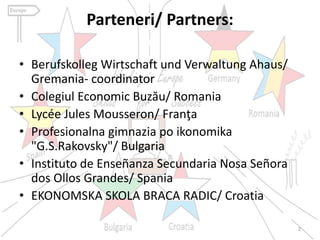 Parteneri/ Partners:
• Berufskolleg Wirtschaft und Verwaltung Ahaus/
Gremania- coordinator
• Colegiul Economic Buzău/ Romania
• Lycée Jules Mousseron/ Franţa
• Profesionalna gimnazia po ikonomika
"G.S.Rakovsky"/ Bulgaria
• Instituto de Enseñanza Secundaria Nosa Señora
dos Ollos Grandes/ Spania
• EKONOMSKA SKOLA BRACA RADIC/ Croatia
2
 