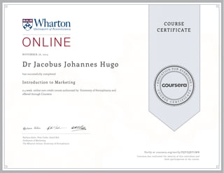 EDUCA
T
ION FOR EVE
R
YONE
CO
U
R
S
E
C E R T I F
I
C
A
TE
COURSE
CERTIFICATE
NOVEMBER 16, 2015
Dr Jacobus Johannes Hugo
Introduction to Marketing
a 4 week online non-credit course authorized by University of Pennsylvania and
offered through Coursera
has successfully completed
Barbara Kahn, Peter Fader, David Bell
Professors of Marketing
The Wharton School, University of Pennsylvanis
Verify at coursera.org/verify/PQYZQXYLWN
Coursera has confirmed the identity of this individual and
their participation in the course.
 