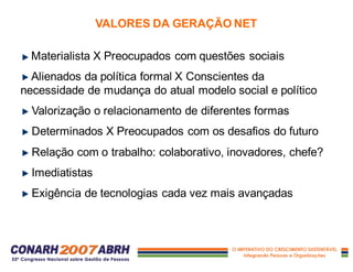 VALORES DA GERAÇÃO NET
Materialista X Preocupados com questões sociais
Alienados da política formal X Conscientes da
necessidade de mudança do atual modelo social e político
Valorização o relacionamento de diferentes formas
Determinados X Preocupados com os desafios do futuro
Relação com o trabalho: colaborativo, inovadores, chefe?
Imediatistas
Exigência de tecnologias cada vez mais avançadas
 