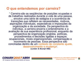 O que entendemos por carreira?
“ Carreira são as seqüências de posições ocupadas e
de trabalhos realizados durante a vida de uma pessoa.
... envolve uma série de estágios e a ocorrência de
transições que refletem as necessidades, motivos,
aspirações individuais, expectativas e imposições da
organização e da sociedade. Da perspectiva do
indivíduo, a carreira encerra o entendimento e a
avaliação de sua experiência profissional, enquanto da
perspectiva da organização engloba, políticas,
procedimentos e decisões ligadas a espaços
ocupacionais, níveis organizacionais, compensação e
movimento de pessoas. Essa perspectiva são
conciliadas dentro de um contexto de constante ajuste,
desenvolvimento e mudança”.
(London & Stumpf,1982)
 