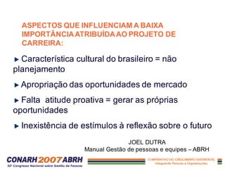 ASPECTOS QUE INFLUENCIAM A BAIXA
IMPORTÂNCIAATRIBUÍDAAO PROJETO DE
CARREIRA:
Característica cultural do brasileiro = não
planejamento
Apropriação das oportunidades de mercado
Falta atitude proativa = gerar as próprias
oportunidades
Inexistência de estímulos à reflexão sobre o futuro
JOEL DUTRA
Manual Gestão de pessoas e equipes – ABRH
 