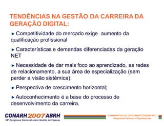 TENDÊNCIAS NA GESTÃO DA CARREIRA DA
GERAÇÃO DIGITAL:
Competitividade do mercado exige aumento da
qualificação profissional
Características e demandas diferenciadas da geração
NET
Necessidade de dar mais foco ao aprendizado, as redes
de relacionamento, a sua área de especialização (sem
perder a visão sistêmica);
Perspectiva de crescimento horizontal;
Autoconhecimento é a base do processo de
desenvolvimento da carreira.
 