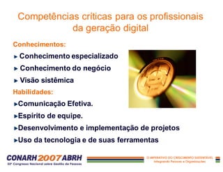 Conhecimentos:
Conhecimento especializado
Conhecimento do negócio
Visão sistêmica
Habilidades:
Comunicação Efetiva.
Espírito de equipe.
Desenvolvimento e implementação de projetos
Uso da tecnologia e de suas ferramentas
Competências críticas para os profissionais
da geração digital
 