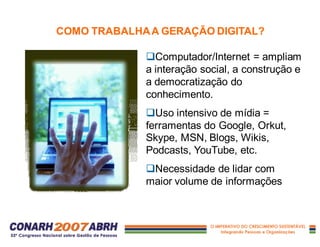 qComputador/Internet = ampliam
a interação social, a construção e
a democratização do
conhecimento.
qUso intensivo de mídia =
ferramentas do Google, Orkut,
Skype, MSN, Blogs, Wikis,
Podcasts, YouTube, etc.
qNecessidade de lidar com
maior volume de informações
COMO TRABALHAA GERAÇÃO DIGITAL?
 