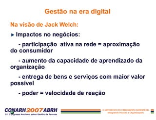 Na visão de Jack Welch:
Impactos no negócios:
- participação ativa na rede = aproximação
do consumidor
- aumento da capacidade de aprendizado da
organização
- entrega de bens e serviços com maior valor
possível
- poder = velocidade de reação
Gestão na era digital
 