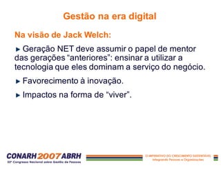 Na visão de Jack Welch:
Geração NET deve assumir o papel de mentor
das gerações “anteriores”: ensinar a utilizar a
tecnologia que eles dominam a serviço do negócio.
Favorecimento à inovação.
Impactos na forma de “viver”.
Gestão na era digital
 