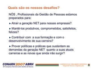 Quais são os nossos desafios?
NÓS , Profissionais da Gestão de Pessoas estamos
preparados para:
Atrair a geração NET para nossas empresas?
Mantê-los produtivos, comprometidos, satisfeitos,
felizes?
Contribuir com a sua formação e com o
desenvolvimento de sua carreira?
Prover políticas e práticas que sustentem as
demandas da geração NET quanto a suas atuais
carreiras e as novas que ainda irão surgir?
 