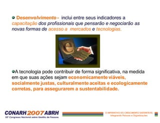 Desenvolvimento - inclui entre seus indicadores a
capacitação dos profissionais que pensarão e negociarão as
novas formas de acesso a mercados e tecnologias.
A tecnologia pode contribuir de forma significativa, na medida
em que suas ações sejam economicamente viáveis,
socialmente justas, culturalmente aceitas e ecologicamente
corretas, para assegurarem a sustentabilidade.
 