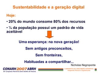 Hoje:
• 20% do mundo consome 80% dos recursos
• ¼ da população possui um padrão de vida
aceitável
Sustentabilidade e a geração digital
Uma esperança: na nova geração!
Sem antigos preconceitos,
Sem fronteiras,
Habituadas a compartilhar...
Nicholas Negroponte
 