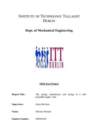 INSTITUTE OF TECHNOLOGY TALLAGHT
DUBLIN
Dept. of Mechanical Engineering
Third Year Project
Report Title: The design, manufacture and testing of a self-
propelled maglev train
Supervisor: Gerry McAteer
Name: Thomas Dorman
Student Number: X00105369
 