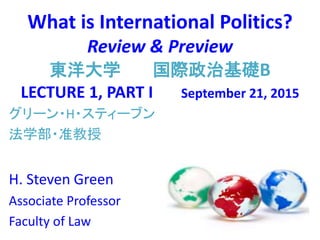 What is International Politics?
Review & Preview
東洋大学 国際政治基礎B
LECTURE 1, PART I September 21, 2015
グリーン・H・スティーブン
法学部・准教授
H. Steven Green
Associate Professor
Faculty of Law
 