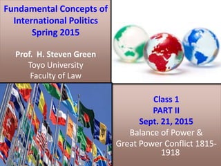Fundamental Concepts of
International Politics
Spring 2015
Prof. H. Steven Green
Toyo University
Faculty of Law
Class 1
PART II
Sept. 21, 2015
Balance of Power &
Great Power Conflict 1815-
1918
 