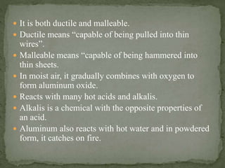  It is both ductile and malleable.
 Ductile means “capable of being pulled into thin
wires”.
 Malleable means “capable of being hammered into
thin sheets.
 In moist air, it gradually combines with oxygen to
form aluminum oxide.
 Reacts with many hot acids and alkalis.
 Alkalis is a chemical with the opposite properties of
an acid.
 Aluminum also reacts with hot water and in powdered
form, it catches on fire.
 