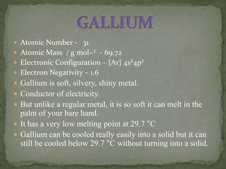  Atomic Number - 31
 Atomic Mass / g mol−¹ - 69.72
 Electronic Configuration – {Ar} 4s²4p¹
 Electron Negativity – 1.6
 Gallium is soft, silvery, shiny metal.
 Conductor of electricity.
 But unlike a regular metal, it is so soft it can melt in the
palm of your bare hand.
 It has a very low melting point at 29.7 °C
 Gallium can be cooled really easily into a solid but it can
still be cooled below 29.7 °C without turning into a solid.
 