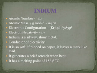  Atomic Number - 49
 Atomic Mass / g mol−¹ - 114.82
 Electronic Configuration – {Kr} 4d¹°5s²5p¹
 Electron Negativity – 1.7
 Indium is a silvery, shiny metal.
 Conductor of electricity.
 It is so soft, if rubbed on paper, it leaves a mark like
lead.
 It generates a brief screech when bent.
 It has a melting point of 156.6 °C
 