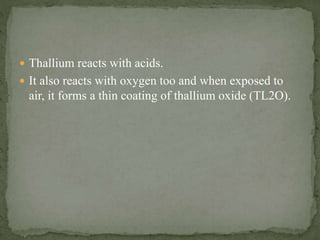  Thallium reacts with acids.
 It also reacts with oxygen too and when exposed to
air, it forms a thin coating of thallium oxide (TL2O).
 