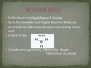  It also know as trihydriboron & borine.
 Its Is An Unstable And Highly Reactive Molecule.
 its is both an odd molecule and a very strong lewis
acid.
 STRUCTURE --
 Coordination geometry /Molecular Shape –
TRIGONAL PLANAR
 