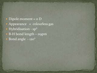  Dipole moment = 0 D
 Appearance = colourless gas
 Hybridisation - sp²
 B-H bond length – 119pm
 Bond angle - 120°
 