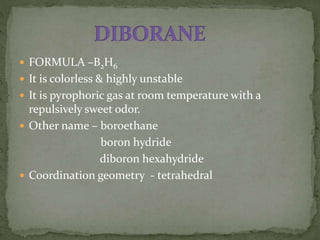  FORMULA –B2H6
 It is colorless & highly unstable
 It is pyrophoric gas at room temperature with a
repulsively sweet odor.
 Other name – boroethane
boron hydride
diboron hexahydride
 Coordination geometry - tetrahedral
 