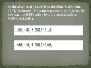  In the absence of a Lewis base the dimeric diborane
(B2H6) is formed. Diborane is generally synthesized by
the reaction if BF3 with a hydride source, such as
NaBH4 or LiAlH4.
 
