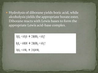  Hydrolysis of diborane yields boric acid, while
alcoholysis yields the appropriate borate ester,
Diborane reacts with Lewis bases to form the
appropriate Lewis acid-base complex.
 