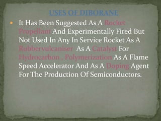 USES OF DIBORANE
 It Has Been Suggested As A Rocket
Propellant And Experimentally Fired But
Not Used In Any In Service Rocket As A
Rubbervulcaniser As A Catalyst For
Hydrocarbon , Polymerization As A Flame
Speed Accelerator And As A Doping Agent
For The Production Of Semiconductors.
 