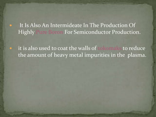  It Is Also An Intermideate In The Production Of
Highly Pure Boron For Semiconductor Production.
 it is also used to coat the walls of tokomaks to reduce
the amount of heavy metal impurities in the plasma.
 
