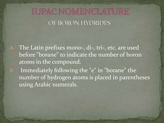 A. The Latin prefixes mono-, di-, tri-, etc. are used
before "borane" to indicate the number of boron
atoms in the compound.
B. Immediately following the "e" in "borane" the
number of hydrogen atoms is placed in parentheses
using Arabic numerals.
 