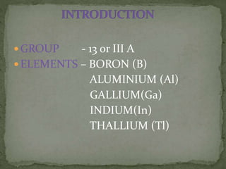  GROUP - 13 or III A
 ELEMENTS – BORON (B)
ALUMINIUM (Al)
GALLIUM(Ga)
INDIUM(In)
THALLIUM (Tl)
 